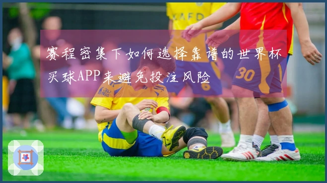 赛程密集下如何选择靠谱的世界杯买球APP来避免投注风险