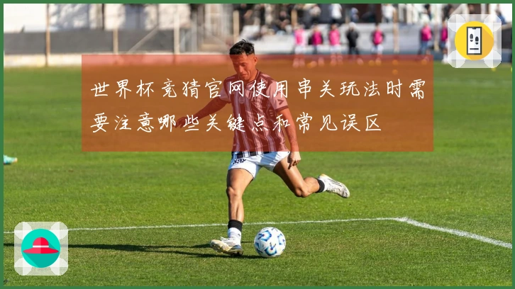 世界杯竞猜官网使用串关玩法时需要注意哪些关键点和常见误区